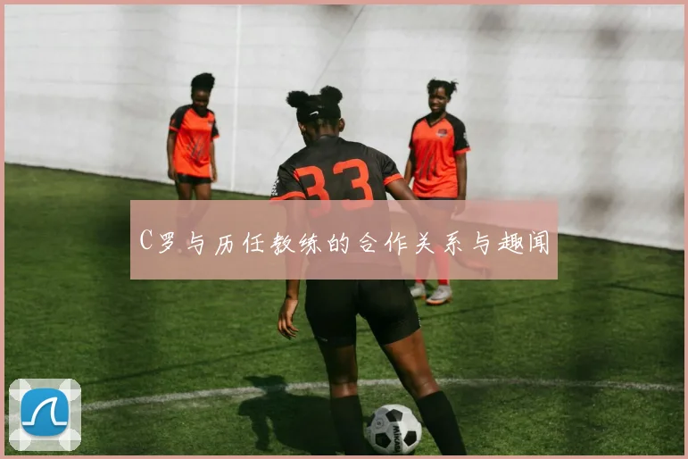 C罗与历任教练的合作关系与趣闻